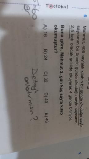 6.
9.
Mahmut, 406 sayfalık kitabın bir günde okuduğu sayfa
sayısının bir önceki günde okuduğu sayfa sayısının
2,5 katı olacak şekilde okuyarak 4 günde bitiriyor.
Testokol
Buna göre, Mahmut 2. gün kaç sayfa kitap
okumuştur?
A) 16 B) 24
5-60
or
C) 32 D) 40 E
