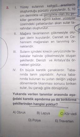 Palme Yaying
2. I. Yüzey sularının kalkerli arazilerde
oluşturduğu pürüzlü yüzeylerdir. 5, 10
cm derinlikte ve genişlikte olan bu şe--
killer genellikle eğimli kalker yüzeyler
üzerindeki çatlaklardan akan sular ta-
rafından oluşturulur.
II. Mağara tavanlarının çökmesiyle olu-
şan derin kuyulardır. Cennet ve Ce-
hennem mağaralari en tanınmış ör-
nekleridir.
III. Suların içindeki kirecin yeryüzünde ta-
.
bakalar halinde çökelmesiyle oluşan
şekillerdir. Denizli ve Antalya'da ör-
nekleri görülür.
IV. En büyük karstik çanaklardır. Taba-
ninda tarım yapılabilir. Ayrıca taba-
ninda bulunan su yutan deliğin yağışlı
dönemlerde tıkanması sonucu biriken
sular, bu çanağı göle dönüştürür.
Yukarıda verilen tanımlar arasında aşa-
ğıdaki karstik aşındırma ya da biriktirme
şekillerinden hangisi yoktur?
A) Obruk
B) Lapya
C) Kör vadi
D) Polye
E) Traverten
