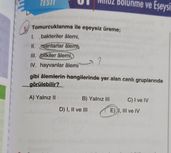 TESTY
Bölünme ve Eşeysi
Tomurcuklanma ile eşeysiz üreme;
I. bakteriler âlemi,
II. mantarlar âlemi
III. bitkiler âlemi,
IV. hayvanlar âlemi
gibi âlemlerin hangilerinde yer alan canlı gruplarında
görülebilir?
A) Yalnız II
B) Yalnız III
C) I ve IV
D) I, II ve