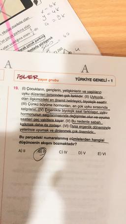 x=66
y=48
=
a =9k
60
, okulun markete olan
'un çocuk parkına olan
olan uzaklığına oranı = dir.
sho
J
tarak çocuk parkına
dimlarla yürüyerek
C) 260
A
A
iSLER,
yayın grubu
TÜRKİYE GENELİ - 1
19. (1) Çocukların, gençlerin, yetişkinlerin ve yaşlıların
uyku düzenleri birbirinden çok farklıdır. (II) Uykuyla
olan ilişkimizdeki en önemli belirleyici, biyolojik saattir.
(III) Çünkü büyüme hormonları, en çok uyku sırasında
salgılanır. (IV) Ergenlikte biyolojik saat farklılaşır, uyku
hormonunun salgılanmasında değişimler olur ve uyuma
saatleri geç vakitlere kayar. (V) Bu nedenle sabah
kalkmak daha da zorlaşır. (VI) Oysa ergenlik döneminde
yeterince uyumak ve dinlenmek çok önemlidic
Bu parçadaki numaralanmış cümlelerden hangisi
düşüncenin akışını bozmaktadır?
A) 11 B) ID C) IV D) v E) VI