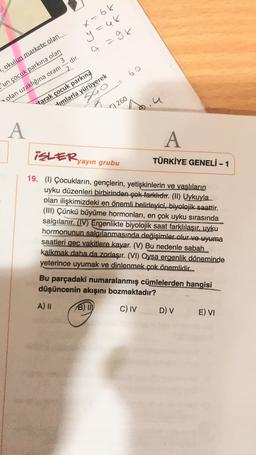 x=66
y=48
=
a =9k
60
, okulun markete olan
'un çocuk parkına olan
olan uzaklığına oranı = dir.
sho
J
tarak çocuk parkına
dimlarla yürüyerek
C) 260
A
A
iSLER,
yayın grubu
TÜRKİYE GENELİ - 1
19. (1) Çocukların, gençlerin, yetişkinlerin ve yaşlıların
uyku düzenleri birbirinden çok farklıdır. (II) Uykuyla
olan ilişkimizdeki en önemli belirleyici, biyolojik saattir.
(III) Çünkü büyüme hormonları, en çok uyku sırasında
salgılanır. (IV) Ergenlikte biyolojik saat farklılaşır, uyku
hormonunun salgılanmasında değişimler olur ve uyuma
saatleri geç vakitlere kayar. (V) Bu nedenle sabah
kalkmak daha da zorlaşır. (VI) Oysa ergenlik döneminde
yeterince uyumak ve dinlenmek çok önemlidic
Bu parçadaki numaralanmış cümlelerden hangisi
düşüncenin akışını bozmaktadır?
A) 11 B) ID C) IV D) v E) VI
