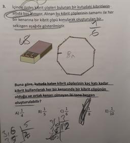 3. içinde özdeş kibrit çöpleri bulunan bir kutudaki kibritlerin
altıda biri alınıyor. Alınan bu kibrit çöplerinin tamamı ile her
bir kenarına bir kibrit çöpü konularak oluşturulan bir
sekizgen aşağıda gösterilmiştir.
6
us
81
Buna göre, kutuda kalan kibrit çöplerinin kaç katı kadar
kibrit kullanılarak her bir kenarında bir kibrit çöpünün
olduğu ve ortak kenarı olmayan iki tane besgen
oluşturulabilir?
B)
11 /
C)
E)
A)
-19
8
10
3613
30112
3,6
Aty
35 B