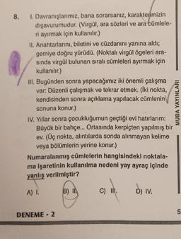 8.
1. Davranışlarımız, bana sorarsanız, karakterimizin
dişavurumudur. (Virgül, ara sözleri ve ara cümlele-
ri ayırmak için kullanılır.)
11. Anahtarlarını, biletini ve cüzdanını yanına aldı;
gemiye doğru yürüdü. (Noktalı virgül ögeleri ara-
sinda virgül bulunan sıralı cümleleri ayırmak için
kullanılır.)
III. Bugünden sonra yapacağımız iki önemli çalışma
var: Düzenli çalışmak ve tekrar etmek. (lki nokta,
kendisinden sonra açıklama yapılacak cümlenin
sonuna konur.)
IV. Yillar sonra çocukluğumun geçtiği evi hatırlarım:
Büyük bir bahçe... Ortasında kerpiçten yapılmış bir
ev. (Üç nokta, alıntılarda sonda alınmayan kelime
veya bölümlerin yerine konur.)
Numaralanmış cümlelerin hangisindeki noktala-
ma işaretinin kullanılma nedeni yay ayraç içinde
yanlış verilmiştir?
MUBA YAYINLARI
A) I.
B) IN
C) IN.
D) IV.
5
DENEME - 2
