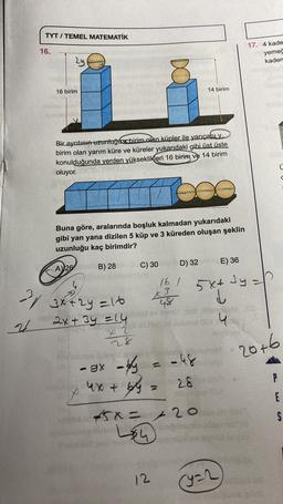 TYT / TEMEL MATEMATİK
16.
17. 4 kade
yemec
kaden
2y
C)
16 birim
14 birim
Bir ayrıtının uzunluğus birim olan küpler ile yarıçabuy
birim olan yarım küre ve küreler yukarıdaki gibi üst üste
konulduğunda yerden yükseklikleri 16 biring ve 14 birim
oluyor.
d
Buna göre, aralarında boşluk kalmadan yukarıdaki
gibi yan yana dizilen 5 küp ve 3 küreden oluşan şeklin
uzunluğu kaç birimdir?
D) 32
E) 36
A) 26
B) 28
C) 30
16 /
5x+ 34
3y=h
3 try=16
23
d
48
2
2x+3y = 14
+
1 2
20+6
sitno lolove
P
rese
E
-gx toy
- - 48
x 4x+6y=
28
5x + 20
Lsh
er
SA
12
(yar