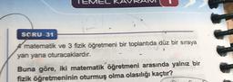 EME
SCRU-31
matematik ve 3 fizik Öğretmeni bir toplantıda düz bir sıraya
yan yana oturacaklardır.
Buna göre, iki matematik öğretmeni arasında yalnız bir
fizik öğretmeninin oturmuş olma olasılığı kaçtır?
