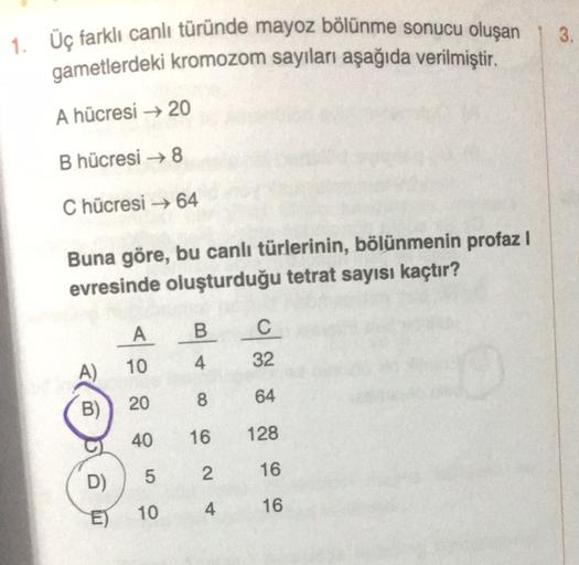 3.
1. Üç farklı canlı türünde mayoz bölünme sonucu oluşan
gametlerdeki kromozom sayıları aşağıda verilmiştir.
A hücresi → 20
B hücresi →8
Chücresi →64
Buna göre, bu canlı türlerinin, bölünmenin profaz !
evresinde oluşturduğu tetrat sayısı kaçtır?
A
B
C
10