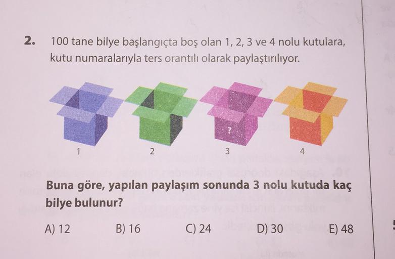 2.
100 tane bilye başlangıçta boş olan 1, 2, 3 ve 4 nolu kutulara,
kutu numaralarıyla ters orantılı olarak paylaştırılıyor.
1
2
3
4
Buna göre, yapılan paylaşım sonunda 3 nolu kutuda kaç
bilye bulunur?
A) 12
B) 16
C) 24
D) 30
E) 48