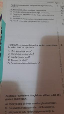 Cümlenin Ogeleri - 1
Aşağıdaki cümlelerden hangisi temel ögelerden olus- 4. Aşağ
muştur?
diğe
ADDüsünmek, ruhun kendisiyle konusmasıdır.
A)
B) Kurbağa, gökyüzünü kuyunun ağzı kadar sanır.
B)
C) Yaşamımız yaşadıklarımızla değil, beklentilerimizle
C)
şekillenir.
D) Insanoğlunun yapacakları, hayal ettikleriyle sınırlıdır.
D)
E) Hedefi olmayanlar çalışmaktan zevk almazlar.
E
5.
Aşağıdaki sorulardan hangisine verilen cevap diğer-
lerinden farklı bir öge olur?
A) Kim gelecek az sonra?
B) Hangi okul evinize yakın?
C) Aradan kaç yıl geçti?
D) Senden ne istedi?
E) Şehirlerden hangisi daha güzel?
2018 - 2019 Olço, Degerlendirme ve Sia Alizator Gonel Mecanog
Aşağıdaki cümlelerin hangisinde yüklem edat öbe-
ğinden oluşmuştur?
A) Vefa'ya gelip de boza içmeden gitmek olmazdı.
B) En sevdiği arkadaşlarından biri Kırıkkaleliydi.
C) Küçücük bir kutu kadardı geçen ay aldığı ev.
