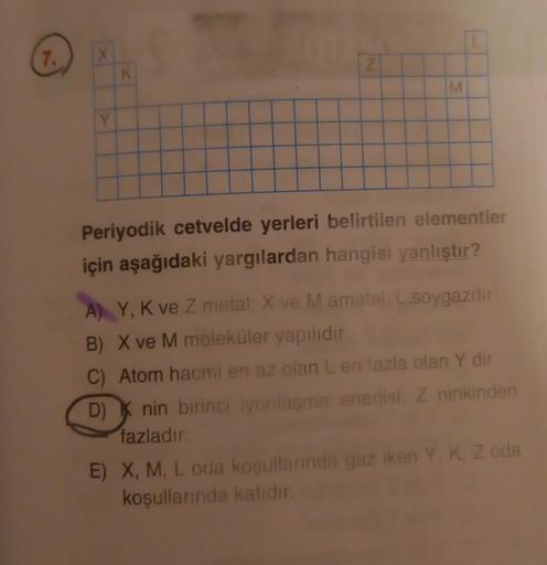 L
7.
X
Z
K
M
M
Y
Periyodik cetvelde yerleri belirtilen elementler
için aşağıdaki yargılardan hangisi yanlıştır?
A) Y, K ve Z metal: X ve M ametal: L.soygazdir
B) X ve M moleküler yapılıdır.
C) Atom hacmi en az olan L en fazla olan Y dir
D) Knin birinci iyo