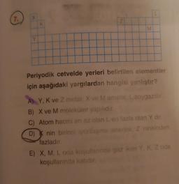 L
7.
X
Z
K
M
M
Y
Periyodik cetvelde yerleri belirtilen elementler
için aşağıdaki yargılardan hangisi yanlıştır?
A) Y, K ve Z metal: X ve M ametal: L.soygazdir
B) X ve M moleküler yapılıdır.
C) Atom hacmi en az olan L en fazla olan Y dir
D) Knin birinci iyonlasma enerjisi, Z ninkinden
fazladır.
E) X, M, L oda koşullarında gaz iken Y. K. Z oda
koşullarında katidir
