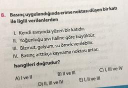 8. Basınçuygulandığında erime noktası düşen bir katı
ile ilgili verilenlerden
1. Kendi sıvısında yüzen bir katıdır.
II. Yoğunluğu sıvı haline göre büyüktür.
III. Bizmut, galyum, su örnek verilebilir.
IV. Basınç arttıkça kaynama noktası artar.
hangileri doğrudur?
C) I, III ve IV
E) I, II ve III
B) Il ve III
D) II, III ve IV
A) I ve II
