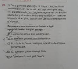 39. (1) Genç şairlerde gözlediğim bir başka nokta, birbirlerini
sevmemeleri. (II) Her üç dört kişi başka bir kişiye karşı.
(III) Bu bölünmede bazı dergilerin payı da var. (IV) Birbirini
sevme bir iç dinamizm, bir itici güç olabiliyor. (V) Tartışılan
konularla akan şiirin, yazılan şiirin
üst üste gelmediğini de
görüyoruz.
Bu parçada numaralanmış cümlelerle ilgili
aşağıdakilerden hangisi yanlıştır?
A) I. cümlenin öznesi sifat tamlamasıdır.
B) Il eümlenin yüklemi sifat tamlamasıdır.
c) III. cümlenin öznesi, tamlayani sifat almış belirtili isim
tamlamasıdır.
D) IV. cümlenin yüklemi birleşik fiildir.
E) X. cümlenin öznesi, gizli öznedir.
