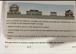 15.
IS VERI
MARKET
E Eczane
Demir, iş yerinden eve giderken yürüdüğü yolu yukarıda gösterildiği gibi krokileştirmiştir ve bu
yolun uzunluğu ile ilgili aşağıdaki bilgileri vermiştir:
• Market ile eczane arası en uzak mesafe 23.33 metredir.
• İş yeri uzunluğu ile iş yeri ve market arası en kısa mesafenin toplamı yolun tamamının 3-2 si
kadardır.
• Eczane ve ev arası en kısa mesafe ile ev uzunluğunun toplamı yolun tamamının 3-3 ü ka-
dardır.
Buna göre Demir'in krokisini çizdiği yolun gerçek uzunluğu kaç metredir?
A) 35
B) 36
C) 37
D) 38
