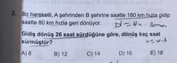 2. Bir hareketli, A şehrinden B şehrine saatte 180 km hızla gidip
saatte 80 km hızla geri dönüyor. pl-tn. Zona
Gidiş dönüş 26 saat sürdüğüne göre, dönüş kaç saat
sürmüştür?
A) 8
C) 14 D) 16
t-vit
B) 12
E) 18