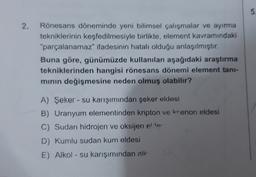 5.
2.
Rönesans döneminde yeni bilimsel çalışmalar ve ayırma
tekniklerinin keşfedilmesiyle birlikte, element kavramındaki
"parçalanamaz" ifadesinin hatalı olduğu anlaşılmıştır.
Buna göre, günümüzde kullanılan aşağıdaki araştırma
tekniklerinden hangisi rönesans dönemi element tani-
minin değişmesine neden olmuş olabilir?
A) Şeker - su karışımından şeker eldesi
B) Uranyum elementinden kripton ve krenon eldesi
C) Sudan hidrojen ve oksijen eller
D) Kumlu sudan kum eldesi
E) Alkol - su karışımından alk