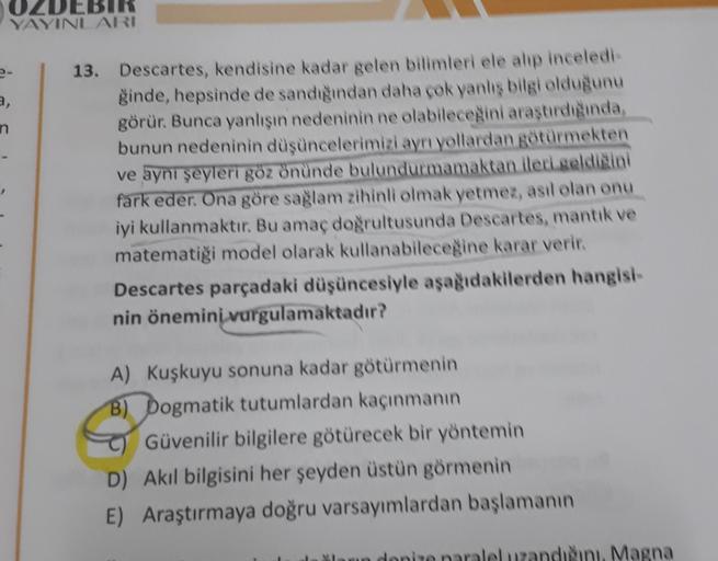 OLDEBIR
YAYINLARI
a,
n
13. Descartes, kendisine kadar gelen bilimleri ele alıp inceledi
ğinde, hepsinde de sandığından daha çok yanlış bilgi olduğunu
görür. Bunca yanlısın nedeninin ne olabileceğini araştırdıgında,
bunun nedeninin düşüncelerimizi aynı yoll