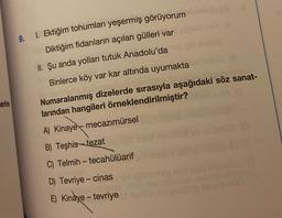9.
1. Ektiğim tohumları yeşermiş görüyorum
Diktiğim fidanların açılan gülleri var
II. Şu anda yolları tutuk Anadolu'da
Binlerce köy var kar altında uyumakta
erine
Numaralanmış dizelerde sırasıyla aşağıdaki söz sanat-
larından hangileri örneklendirilmiştir?
A) Kinaye mecazımürsel
B) Teşhis-tezat
C) Telmih - tecahülüarif
-
D) Tevriye-cinas
E) Kinaye - tevriye