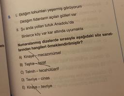 9.
1. Ektiğim tohumları yeşermiş görüyorum
Diktiğim fidanların açılan gülleri var
II. Şu anda yolları tutuk Anadolu'da
Binlerce köy var kar altında uyumakta
erine
Numaralanmış dizelerde sırasıyla aşağıdaki söz sanat-
larından hangileri örneklendirilmiştir?
A) Kinaye mecazımürsel
B) Teşhis-tezat
C) Telmih - tecahülüarif
-
D) Tevriye-cinas
E) Kinaye - tevriye
