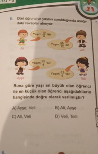 5.
Dört öğrenciye yaşları sorulduğunda aşağı-
daki cevaplar aliniyor:
1.
Yaşım no tür.
55
Yaşım
12
.
'dir.
Ali
Veli
C
Yaşım 25 tur.
Yapım
dir
Ayşe
Tell
Buna göre yaşı en büyük olan öğrenci
ile en küçük olan öğrenci aşağıdakilerin
hangisinde doğru olarak ve
