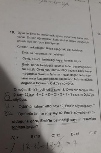 6-3A
.
.
10. Oykü ile Emir bir matematik oyunu oynamaya karar veri-
13
yorlar. En son öğrendikleri konu mutlak değer olduğu için
onunla ilgili bir oyun belirliyorlar,
Kuralları, arkadaşları Rüya aşağıdaki gibi belirliyor.
Emir, iki basamaklı bir belirliyor