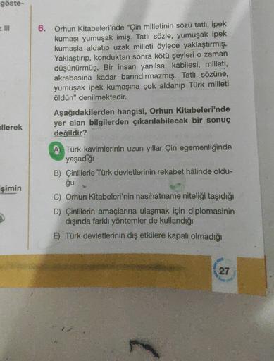 göste-
6. Orhun Kitabeleri'nde “Çin milletinin sözü tatlı, ipek
kumaşı yumuşak imiş. Tatlı sözle, yumuşak ipek
kumaşla aldatıp uzak milleti öylece yaklaştırmış.
Yaklaştırıp, konduktan sonra kötü şeyleri o zaman
düşünürmüş. Bir insan yanılsa, kabilesi, mill