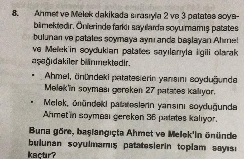 8.
.
Ahmet ve Melek dakikada sırasıyla 2 ve 3 patates soya-
bilmektedir. Önlerinde farklı sayılarda soyulmamış patates
bulunan ve patates soymaya aynı anda başlayan Ahmet
ve Melek'in soydukları patates sayılarıyla ilgili olarak
aşağıdakiler bilinmektedir.