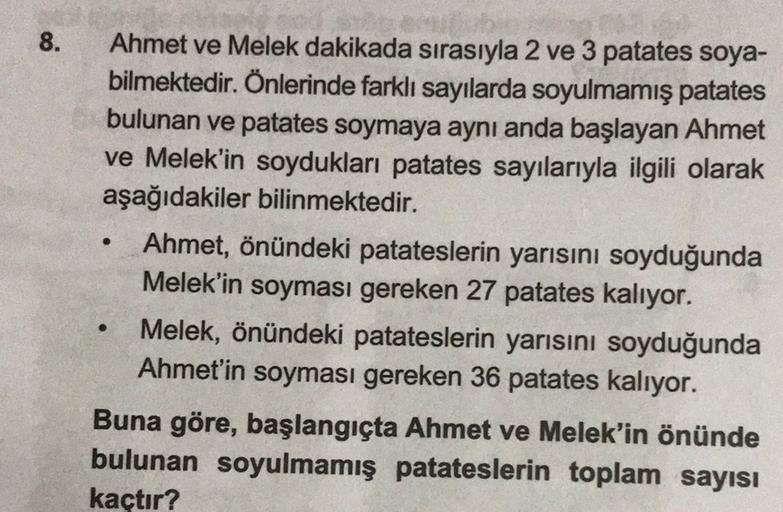 8.
.
Ahmet ve Melek dakikada sırasıyla 2 ve 3 patates soya-
bilmektedir. Önlerinde farklı sayılarda soyulmamış patates
bulunan ve patates soymaya aynı anda başlayan Ahmet
ve Melek'in soydukları patates sayılarıyla ilgili olarak
aşağıdakiler bilinmektedir.
