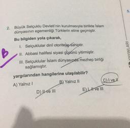 5.
2. Büyük Selçuklu Devleti'nin kurulmasıyla birlikte Islam
dünyasının egemenliği Türklerin eline geçmiştir.
Bu bilgiden yola çıkarak,
1. Selçuklular dinî otoriteye sahiptir.
II. Abbasi halifesi siyasi gücünü yitirmiştir.
III. Selçuklular İslam dünyasında mezhep birliği
sağlamıştır.
B
in YAYINLARI
yargılarından hangilerine ulaşılabilir?
C) I vell
B) Yalnız 11
A) Yalnız!
El H ve III
D) II ve III
