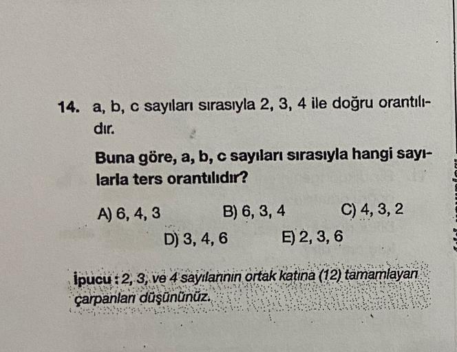 14. a, b, c sayıları sırasıyla 2, 3, 4 ile doğru orantılı-
dır.
Buna göre, a, b, c sayıları sırasıyla hangi sayı-
larla ters orantılıdır?
A) 6, 4,3 B) 6, 3, 4 C) 4, 3, 2
D) 3,4,6 E) 2, 3,6
İpucu:2, 3, ve 4 sayılannin ortak katina (12) tamamlayan
çarpanlar 