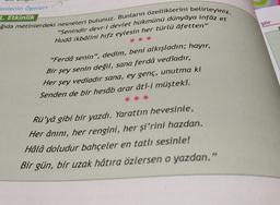 imienin ögeleri
7. Etkinlik
ğıda metinlerdeki nesneleri bulunuz. Bunların özelliklerini belirleyiniz,
"Senindir devr-i devlet hükmünü dünyâya infâz et
Şiir
Hudâ ikbâlini hifz eylesin her türlü âfetten”
"Ferdâ senin”, dedim, beni alkışladın; hayır,
Bir şey senin değil, sana ferdâ vedîadır,
Her şey vediadır sana, ey genç, unutma ki
Senden de bir hesâb arar âtî-i müştekî.
Rü'yâ gibi bir yazdı. Yarattın hevesinle,
Her ânını, her rengini, her şi'rini hazdan.
Hâlâ doludur bahçeler en tatlı sesinle!
Bir gün, bir uzak hâtıra özlersen o yazdan.”