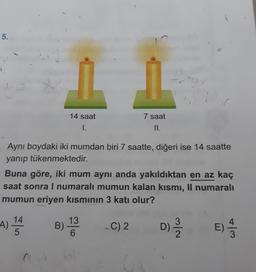 5.
14 saat
7 saat
II.
I.
1
Aynı boydaki iki mumdan biri 7 saatte, diğeri ise 14 saatte
yanıp tükenmektedir.
Buna göre, iki mum aynı anda yakıldıktan en az kaç
saat sonra I numaralı mumun kalan kısmi, Il numaralı
mumun eriyen kısmının 3 katı olur?
13
3
A)
.
14
5
B)
-C) 2
Die
E)
6
