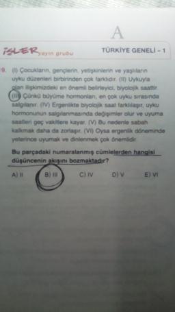 A
iSLER yayın grubu
TÜRKİYE GENELİ - 1
19. ( Çocukların, gençlerin, yetişkinlerin ve yaşlıların
uyku düzenleri birbirinden çok farklidir.(11) Uykuyla
glan ilişkimizdeki en önemli belirleyici, biyolojik saattir.
(uly Çünkü büyüme hormonlan, en çok uyku sırasında
salgılanır. (IV) Ergenlikte biyolojik saat farklılaşır, uyku
hormonunun salgılanmasında değişimler olur ve uyuma
saatleri geç vakitlere kayar. (V) Bu nedenle sabah
kalkmak daha da zorlaşır. (VI) Oysa ergenlik döneminde
yeterince uyumak ve dinlenmek çok önemlidir.
Bu parçadaki numaralanmış cümlelerden hangisi
düşüncenin akışını bozmaktadır?
A) II
B) IN
C) IV
D) v
E) VI