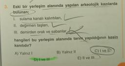 3.
Eski bir yerleşim alanında yapılan arkeolojik kazılarda
bulunan;
1. sulama kanalı kalıntıları,
II. değirmen taşları,
III. demirden orak ve sabanlar
hangileri bu yerleşim alanında tarım yapıldığının kesin
kanıtıdır?
A) Yalnız!
B) Yalnız 11
C) I ve ID
E) Il ve III
D) I ve III