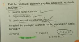 3.
Eski bir yerleşim alanında yapılan arkeolojik kazılarda
bulunan;
1. sulama kanalı kalıntıları,
II. değirmen taşları,
III. demirden orak ve sabanlar
hangileri bu yerleşim alanında tarım yapıldığının kesin
kanıtıdır?
A) Yalnız!
B) Yalnız 11
C) I ve ID
E) Il ve III
D) I ve III
