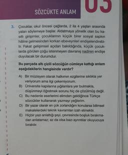 SÖZCÜKTE ANLAM
3. Çocuklar, okul öncesi çağlarda, 2 ila 4 yaşları arasında
yalan söylemeye başlar. Aldatmaya yönelik olan bu ka-
sitli girişimler, çocuklarının küçük birer sosyal sapkın
hâline gelmesinden korkan ebeveynleri endişelendirebi-
lir. Fakat gelişimsel açıdan bakıldığında, küçük çocuk-
larda görülen çoğu istenmeyen davranış nadiren endişe
duyulacak bir durumdur.
Bu parçada altı çizili sözcüğün cümleye kattığı anlam
aşağıdakilerin hangisinde vardır?
A) Bir müzisyen olarak halkimin ezgilerine sıklıkla yer
veriyorum ama ilgi çekemiyorum.
B) Üniversite kapılarına yığılanlara yer bulmakla,
düşünmeyi öğretmek sorunu hiç de çözülmüş değil.
C) Bu nedenle eserlerimi elimden geldiğince Türkçe
sözcükler kullanarak yazmayı yeğlerim.
D) Bir yazar olarak en çok zorlandığım konularsa bilimsel
makalelerdeki teknik kavramları izah etmektir.
E) Hiçbir yazı anlattığı şeyi, çevresinde boşluk bırakma-
dan anlatamaz; az da olsa bazı ayrıntılar okuyucuya
bırakılır.
1