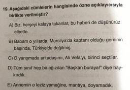 19. Aşağıdaki cümlelerin hangisinde özne açıklayıcısıyla
birlikte verilmiştir?
A) Biz, herşeyi kafaya takanlar, bu haberi de düşünürüz
elbette.
B) Babam o yıllarda, Marsilya'da kaptanı olduğu geminin
başında, Türkiye'de değilmiş.
C) O yarışmada arkadaşımı, Ali Vefa'yı, birinci seçtiler.
D) Tüm sınıf hep bir ağızdan "Başkan buraya!" diye hay-
kirdik.
E) Annemin o leziz yemeğine, mantıya, doyamadık.
