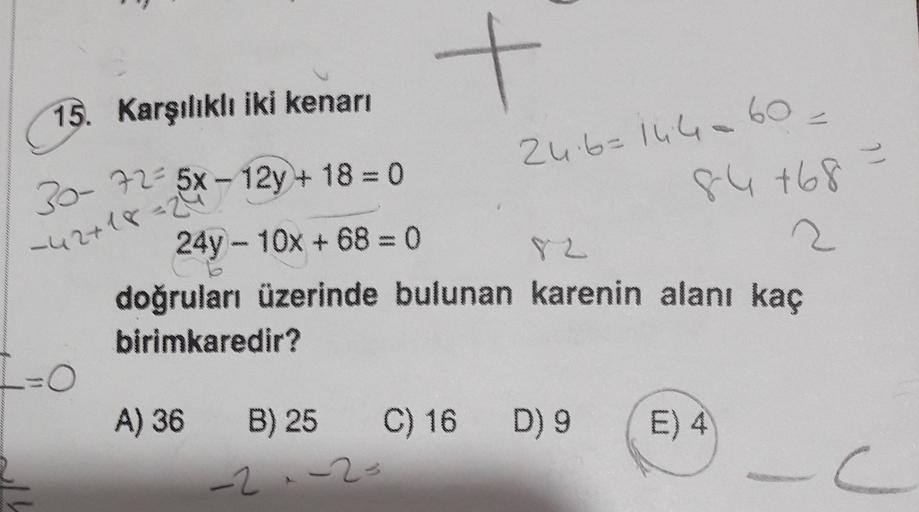 +
15. Karşılıklı iki kenarı
60 -
24.6=144.60
Il
84 +68
-42+18=24
30- 72 5x - 12y + 18 = 0
24y - 10x + 68 = 0
Y Z
2
doğruları üzerinde bulunan karenin alanı kaç
birimkaredir?
=O
A) 36 B) 25
C) 16 D) 9
E) 4
-2 -2