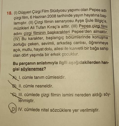 18. (1) Düşyeri Çizgi Film Stüdyosu yapımı olan Pepee adlı
çizgi film, 6 Haziran 2008 tarihinde yayın hayatına baş-
lamıştır. (II) Çizgi filmin senaryosu Ayşe Şule Bilgiç'e,
müzikleri Ali Tufan Kıraç'a aittir. (III) Pepee çizgi filmi
adını çizgi filminin b