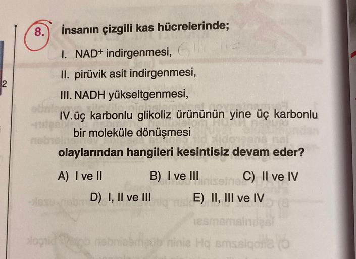 8.
2
İnsanın çizgili kas hücrelerinde;
1. NAD+ indirgenmesi,
,
II. pirüvik asit indirgenmesi,
III. NADH yükseltgenmesi,
IV.üç karbonlu glikoliz ürününün yine üç karbonlu
bir moleküle dönüşmesi
olaylarından hangileri kesintisiz devam eder?
A) I ve II
B) I v