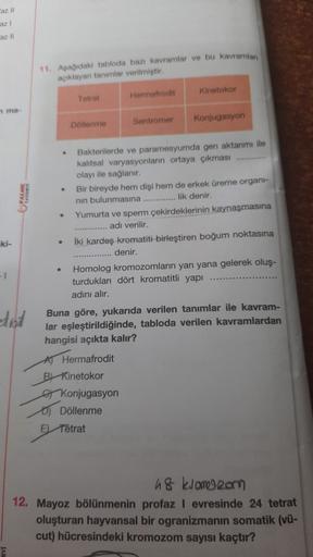 az 11
11. Asadaki tabloda ban kavramlar ve bu kavramlar
açıklayan tanımlar verilmiştir.
Kinetokor
Tetrat
Hermafrodit
ma
Sentromer
Konjugasyon
Datenme
.
.
Bakterilerde ve paramesyumda geri aktarımı ile
kalıtsal varyasyonlann ortaya çıkması ............
olay