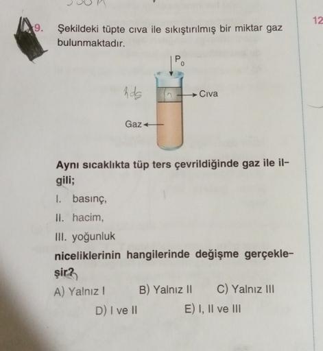 12
9.
Şekildeki tüpte civa ile sıkıştırılmış bir miktar gaz
bulunmaktadır.
0
hds
Civa
Gaz +
Aynı sıcaklıkta tüp ters çevrildiğinde gaz ile il-
gili;
1. basınç,
II. hacim,
III. yoğunluk
niceliklerinin hangilerinde değişme gerçekle-
şir?
A) Yalnız! B) Yalnız