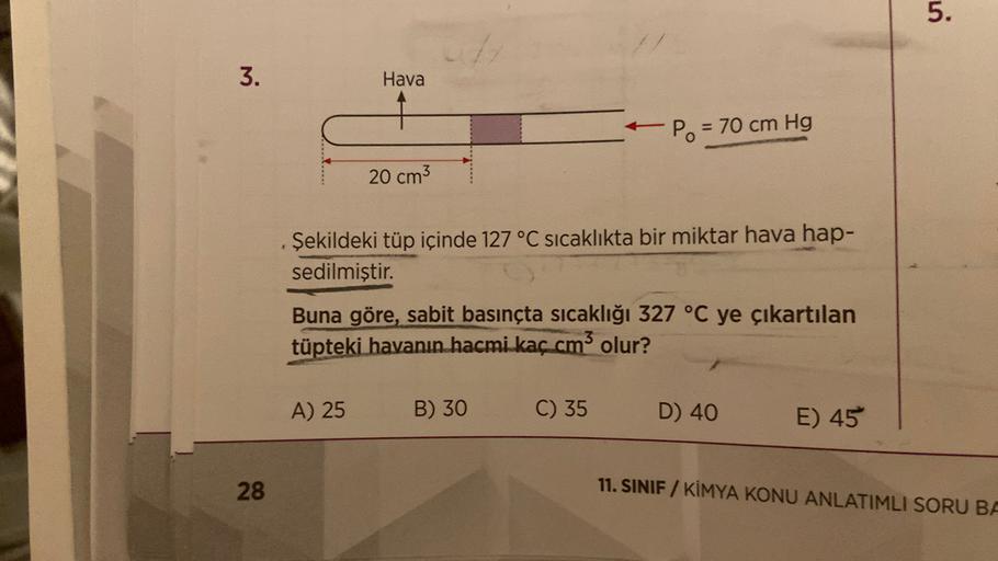 5.
3.
Hava
Po = 70 cm Hg
20 cm3
Şekildeki tüp içinde 127 °C sıcaklıkta bir miktar hava hap-
sedilmiştir.
Buna göre, sabit basınçta sıcaklığı 327 °C ye çıkartılan
tüpteki havanın hacmi kaç cm3 olur?
A) 25
B) 30
C) 35
D) 40
E) 45
28
11. SINIF / KİMYA KONU AN