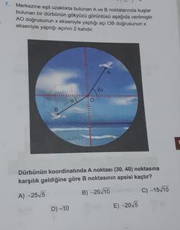 7.
Merkezine eşit uzaklıkta bulunan A ve B noktalarında kuşlar
bulunan bir dürbünün gökyüzü görüntüsü aşağıda verilmiştir.
AO doğrusunun x ekseniyle yaptığı açi OB doğrusunun x
ekseniyle yaptığı açının 2 katıdır.
2a
1114111
FO
O.
B
Dürbünün koordinatında A noktası (30,40) noktasına
karşılık geldiğine göre B noktasının apsisi kaçtır?
B) -20/10
C) -15 10
A) -255
D) -10
E) -2015