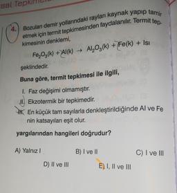 sal Tep
Bozulan demir yollarındaki rayları kaynak yapıp tamir
etmek için termit tepkimesinden faydalanılır. Termit tep-
kimesinin denklemi,
Fe203(k) + JAI(K) → Al2O3(k) + Fe(k) + Isı
şeklindedir
.
Buna göre, termit tepkimesi ile ilgili,
I. Faz değişimi olmamıştır.
JI. Ekzotermik bir tepkimedir.
* En küçük tam sayılarla denkleştirildiğinde Al ve Fe
nin katsayıları eşit olur.
yargılarından hangileri doğrudur?
A) Yalnız
B) I ve II
C) I ve III
D) Il ve III
E) I, II ve III
