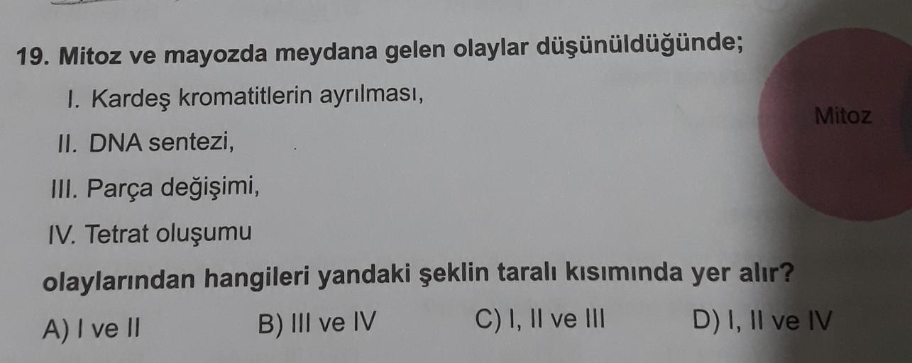 19. Mitoz ve mayozda meydana gelen olaylar düşünüldüğünde;
I. Kardeş kromatitlerin ayrılması,
Mitoz
II. DNA sentezi,
III. Parça değişimi,
IV. Tetrat oluşumu
olaylarından hangileri yandaki şeklin taralı kısımında yer alır?
A) I ve II
B) III ve IV C) I, II v