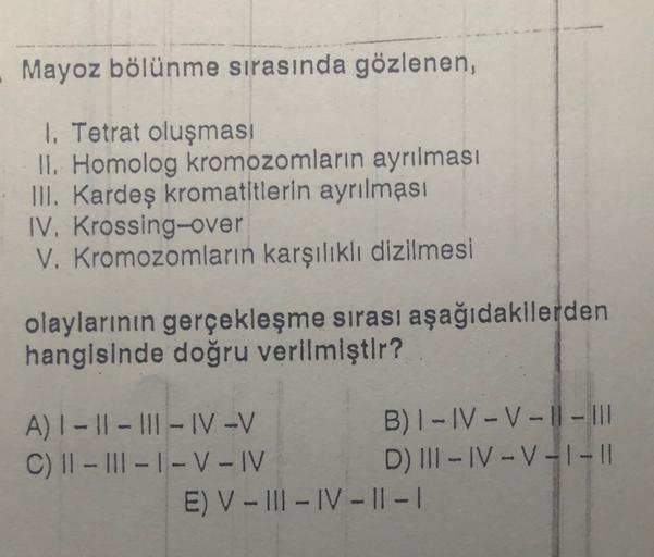 Mayoz bölünme sırasında gözlenen,
1. Tetrat oluşması
II. Homolog kromozomların ayrılması
III. Kardeş kromatitlerin ayrılması
IV. Krossing-over
V. Kromozomların karşılıklı dizilmesi
olaylarının gerçekleşme sirasi aşağıdakilerden
hangisinde doğru verilmiştır