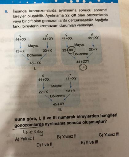 8.
insanda kromozomlarda ayrılmama sonucu anormal
bireyler oluşabilir. Ayrılmama 22 çift olan otozomlarda
veya bir çift olan gonozomlarda gerçekleşebilir. Aşağıda
farklı bireylerin kromozom durumları verilmiştir.
4
44+XX
o
44+XY
44+XX
44+XY
| Mayoz
23+X
22