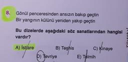 8.
Gönül penceresinden ansızın bakıp geçtin
Bir yangının külünü yeniden yakıp geçtin
Bu dizelerde aşağıdaki söz sanatlarından hangisi
vardır?
"PEL
A) İstiare
B) Teşhis
7
C) Kinaye
E) Telmih
D) Tevriye