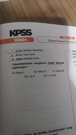 KPSS
TARİH
TEST - 25
Osmanlı Devleti Kuruluş Da
1.
4. Aşa
ord
I. Konya Karatay Medresesi
II. Bursa Yeşil Cami
III. Niğde Alaeddin Cami
biri
A
C
0
Yukarıdakilerden hangilerini Çelebi Mehmet
yaptırmıştır?
A) Yalnız! B) Yalnız II C) Yalnız III
D) I ve II E) I