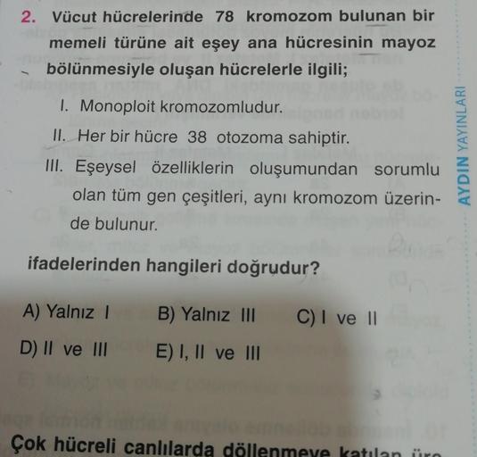 2. Vücut hücrelerinde 78 kromozom bulunan bir
memeli türüne ait eşey ana hücresinin mayoz
bölünmesiyle oluşan hücrelerle ilgili;
1. Monoploit kromozomludur.
II. Her bir hücre 38 otozoma sahiptir.
III. Eşeysel özelliklerin oluşumundan sorumlu
olan tüm gen ç